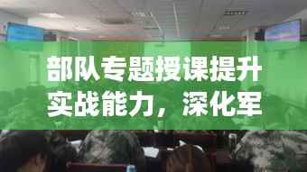 部队专题授课提升实战能力,深化军事素养训练